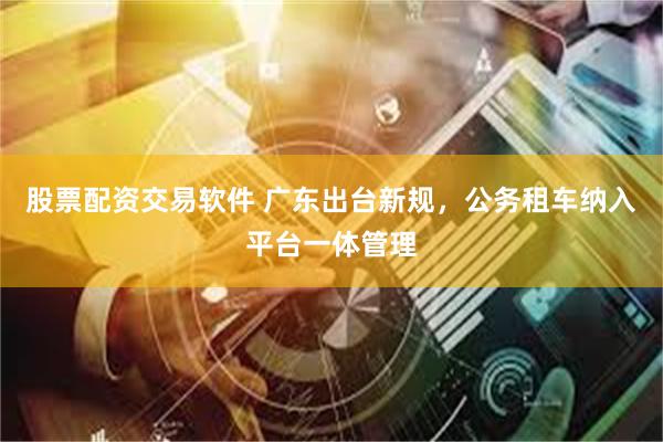 股票配资交易软件 广东出台新规，公务租车纳入平台一体管理