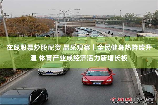 在线股票炒股配资 晶采观察丨全民健身热持续升温 体育产业成经济活力新增长极