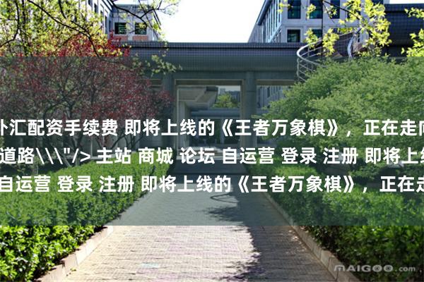 外汇配资手续费 即将上线的《王者万象棋》，正在走向更完整、更精练的新道路\＂/> 主站 商城 论坛 自运营 登录 注册 即将上线的《王者万象棋》，正在走...