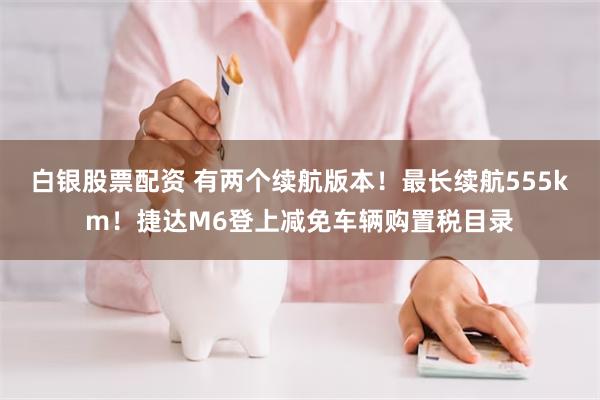 白银股票配资 有两个续航版本！最长续航555km！捷达M6登上减免车辆购置税目录