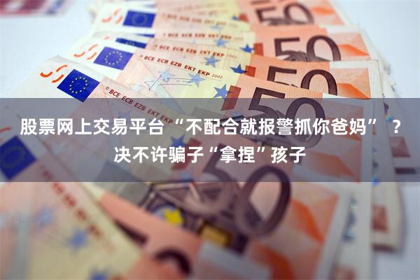 股票网上交易平台 “不配合就报警抓你爸妈”  ？决不许骗子“拿捏”孩子