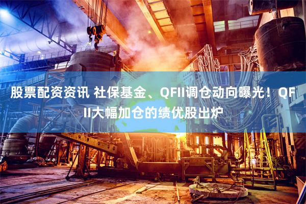 股票配资资讯 社保基金、QFII调仓动向曝光！QFII大幅加仓的绩优股出炉